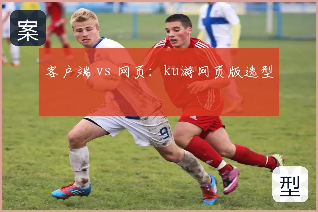 客户端 vs 网页：ku游网页版选型